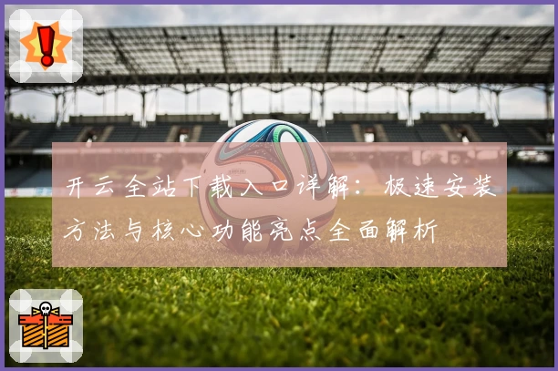 开云全站下载入口详解：极速安装方法与核心功能亮点全面解析