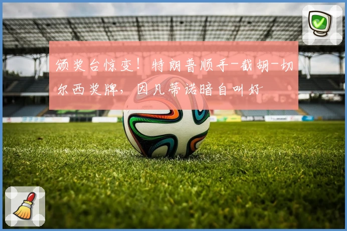 颁奖台惊变！特朗普顺手-截胡-切尔西奖牌，因凡蒂诺暗自叫好