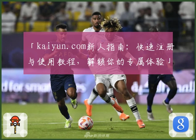 「kaiyun.com新人指南：快速注册与使用教程，解锁你的专属体验」