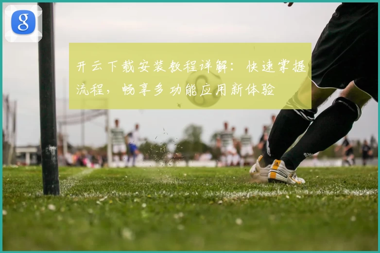 开云下载安装教程详解：快速掌握流程，畅享多功能应用新体验