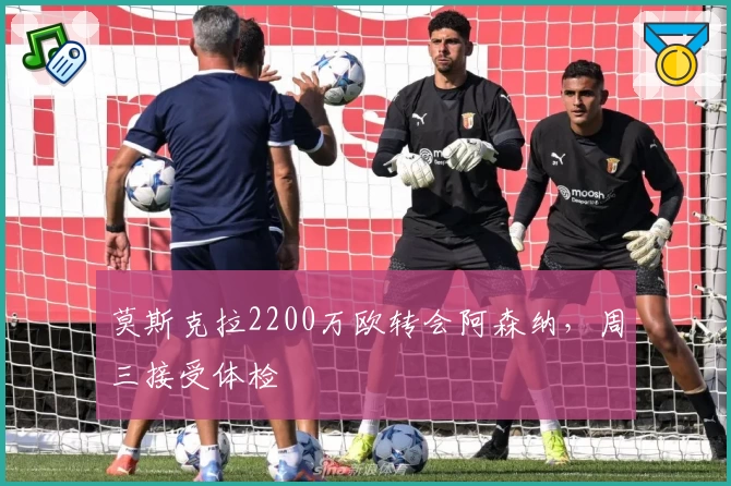 莫斯克拉2200万欧转会阿森纳，周三接受体检