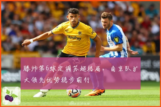 滕帅第6球定调苏超格局，南京队扩大领先优势稳步前行