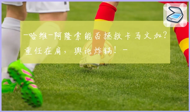 -哈维-阿隆索能否拯救卡马文加？重任在肩，舆论炸锅！-