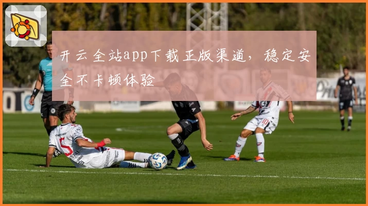 开云全站app下载正版渠道,稳定安全不卡顿体验