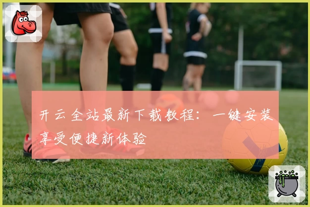 开云全站最新下载教程：一键安装享受便捷新体验