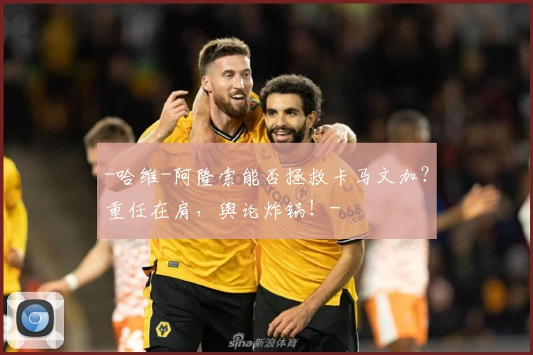 -哈维-阿隆索能否拯救卡马文加？重任在肩，舆论炸锅！-