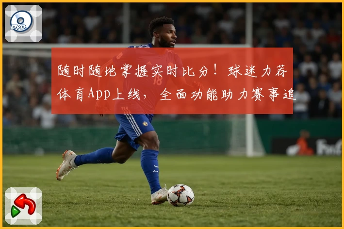 随时随地掌握实时比分！球迷力荐体育App上线，全面功能助力赛事追踪