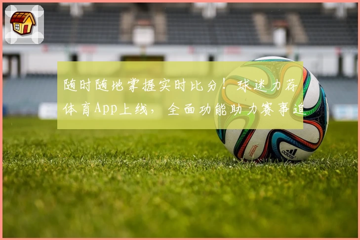 随时随地掌握实时比分！球迷力荐体育App上线，全面功能助力赛事追踪