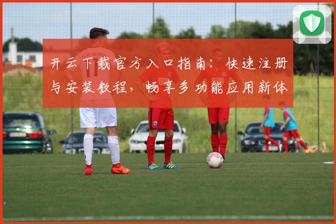开云下载官方入口指南：快速注册与安装教程，畅享多功能应用新体验