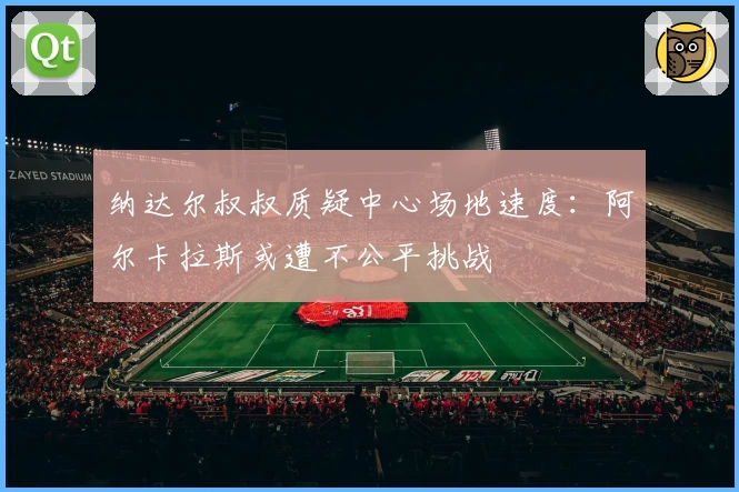 纳达尔叔叔质疑中心场地速度：阿尔卡拉斯或遭不公平挑战