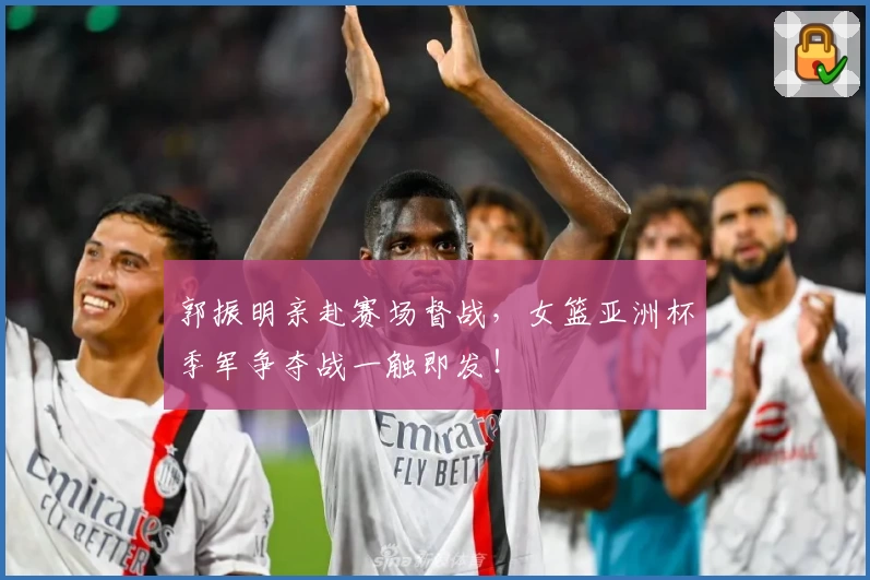郭振明亲赴赛场督战，女篮亚洲杯季军争夺战一触即发！